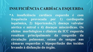 INSUFICIÊNCIA CARDÍACA ESQUERDA
•A insuficiência cardíaca esquerda é com
frequência provocada por 1) cardiopatia
isquêmica, 2) hipertensão,3) doença valvular
aórtica e mitral e 4) doenças miocárdicas. Os
efeitos morfológicos e clínicos da ICC esquerda
resultam principalmente da congestão da
circulação pulmonar, estase do sangue nas
câmaras esquerdas e hipoperfusão dos tecidos
levando à disfunção do órgão.
 