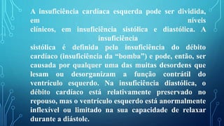 A insuficiência cardíaca esquerda pode ser dividida,
em níveis
clínicos, em insuficiência sistólica e diastólica. A
insuficiência
sistólica é definida pela insuficiência do débito
cardíaco (insuficiência da “bomba”) e pode, então, ser
causada por qualquer uma das muitas desordens que
lesam ou desorganizam a função contrátil do
ventrículo esquerdo. Na insuficiência diastólica, o
débito cardíaco está relativamente preservado no
repouso, mas o ventrículo esquerdo está anormalmente
inflexível ou limitado na sua capacidade de relaxar
durante a diástole.
 