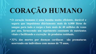CORAÇÃO HUMANO
• O coração humano é uma bomba muito eficiente, durável e
segura que impulsiona diáriamente mais de 6.000 litros de
sangue para todo o corpo e bate mais de 40 milhões de vezes
por ano, fornecendo um suprimento constante de nutrientes
vitais e facilitando a excreção de produtos residuais.
• 32% das mortes por doenças cardíacas são prematuras
ocorrendo em indivíduos com menos de 75 anos.
 