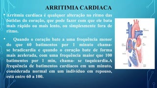 ARRITIMIA CARDIACA
• Arritmia cardíaca é qualquer alteração no ritmo das
batidas do coração, que pode fazer com que ele bata
mais rápido ou mais lento, ou simplesmente fora de
ritmo.
• Quando o coração bate a uma frequência menor
do que 60 batimentos por 1 minuto chama-
se bradicardia e quando o coração bate de forma
mais acelerada, com uma frequência maior que 100
batimentos por 1 min, chama- se taquicardia.A
frequência de batimentos cardíacos em um minuto,
considerada normal em um indivíduo em repouso,
está entre 60 a 100.
 