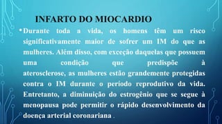 INFARTO DO MIOCARDIO
•Durante toda a vida, os homens têm um risco
significativamente maior de sofrer um IM do que as
mulheres. Além disso, com exceção daquelas que possuem
uma condição que predispõe à
aterosclerose, as mulheres estão grandemente protegidas
contra o IM durante o período reprodutivo da vida.
Entretanto, a diminuição do estrogênio que se segue à
menopausa pode permitir o rápido desenvolvimento da
doença arterial coronariana .
 