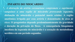 INFARTO DO MIOCARDIO
•. A obstrução da artéria coronariana compromete o suprimento
sanguíneo a uma região do miocárdio provocando isquemia,
disfunção do miocárdio e potencial morte celular. A região
anatômica irrigada por essa artéria é denominada de área de
risco. O prognóstico depende predominantemente da gravidade
e duração da privação do fluxo. A consequência bioquímica
imediata da isquemia do miocárdio é a cessação do metabolismo
aeróbico em um período segundos.
 
