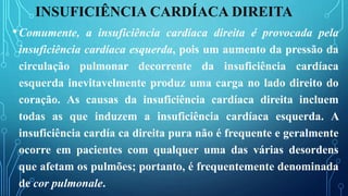INSUFICIÊNCIA CARDÍACA DIREITA
•Comumente, a insuficiência cardíaca direita é provocada pela
insuficiência cardíaca esquerda, pois um aumento da pressão da
circulação pulmonar decorrente da insuficiência cardíaca
esquerda inevitavelmente produz uma carga no lado direito do
coração. As causas da insuficiência cardíaca direita incluem
todas as que induzem a insuficiência cardíaca esquerda. A
insuficiência cardía ca direita pura não é frequente e geralmente
ocorre em pacientes com qualquer uma das várias desordens
que afetam os pulmões; portanto, é frequentemente denominada
de cor pulmonale.
 