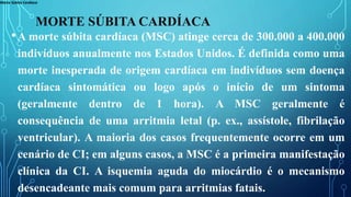 Morte Súbita Cardíaca
MORTE SÚBITA CARDÍACA
•A morte súbita cardíaca (MSC) atinge cerca de 300.000 a 400.000
indivíduos anualmente nos Estados Unidos. É definida como uma
morte inesperada de origem cardíaca em indivíduos sem doença
cardíaca sintomática ou logo após o início de um sintoma
(geralmente dentro de 1 hora). A MSC geralmente é
consequência de uma arritmia letal (p. ex., assístole, fibrilação
ventricular). A maioria dos casos frequentemente ocorre em um
cenário de CI; em alguns casos, a MSC é a primeira manifestação
clínica da CI. A isquemia aguda do miocárdio é o mecanismo
desencadeante mais comum para arritmias fatais.
 
