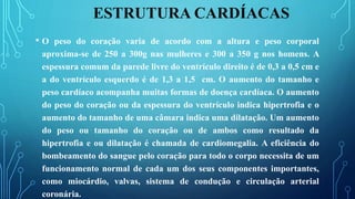 ESTRUTURA CARDÍACAS
• O peso do coração varia de acordo com a altura e peso corporal
aproxima-se de 250 a 300g nas mulheres e 300 a 350 g nos homens. A
espessura comum da parede livre do ventrículo direito é de 0,3 a 0,5 cm e
a do ventrículo esquerdo é de 1,3 a 1,5 cm. O aumento do tamanho e
peso cardíaco acompanha muitas formas de doença cardíaca. O aumento
do peso do coração ou da espessura do ventrículo indica hipertrofia e o
aumento do tamanho de uma câmara indica uma dilatação. Um aumento
do peso ou tamanho do coração ou de ambos como resultado da
hipertrofia e ou dilatação é chamada de cardiomegalia. A eficiência do
bombeamento do sangue pelo coração para todo o corpo necessita de um
funcionamento normal de cada um dos seus componentes importantes,
como miocárdio, valvas, sistema de condução e circulação arterial
coronária.
 