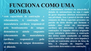 FUNCIONA COMO UMA
BOMBA
• com capacidade de contração e
relaxamento. A contração da
musculatura cardíaca responsável
pelo bombeamento de sangue
denomina-se sístole enquanto
relaxamento da musculatura
cardíaca responsável pelo
recolhimento de sangue denomina-
se diástole.
• A musculatura cardíaca ou miocárdio é
dotada de automatismo ou seja é capas
de gerar impulsos elétricos necessários a
sua atividade. Isso é possível devido a um
conjunto de fibras especiais presentes na
parede do átrio direito que formam o
nódulo sino atrial ou marcapasso
cardíaco que determina o ritmo das
contrações. O impulso elétrico originado
nessa estrutura determina a contração
dos átrios sendo conduzido ao nódulo
átrio ventricular onde um novo impulso é
levado ao ventrículos através do feixe de
hiss. A chegada do impulso aos
ventrículos determina a sua contração.
 