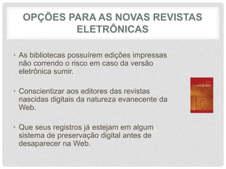 OPÇÕES PARA AS NOVAS REVISTAS
ELETRÔNICAS
• As bibliotecas possuírem edições impressas
não correndo o risco em caso da versão
eletrônica sumir.
• Conscientizar aos editores das revistas
nascidas digitais da natureza evanecente da
Web.
• Que seus registros já estejam em algum
sistema de preservação digital antes de
desaparecer na Web.
 