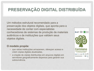 PRESERVAÇÃO DIGITAL DISTRIBUÍDA
Um métodos estrutural recomendado para a
preservação dos objetos digitais, que aponta para a
necessidade de contar com especialistas
conhecedores de sistemas de produção de materiais
autênticos e de instituições que validem seus
objetos digitais.
O modelo propõe:
• que várias instituições armazenem, ofereçam acesso e
criem cópias digitais atualizadas.
• a criação de cópias distribuídas em arquivos digitais em
servidores geograficamente dispersos para garantir sua
sobrevivência.
 