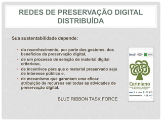 REDES DE PRESERVAÇÃO DIGITAL
DISTRIBUÍDA
Sua sustentabilidade depende:
• do reconhecimento, por parte dos gestores, dos
benefícios da preservação digital,
• de um processo de seleção de material digital
criterioso,
• de incentivos para que o material preservado seja
de interesse público e,
• de mecanismo que garantam uma eficaz
atribuição de recursos em todas as atividades de
preservação digital.
BLUE RIBBON TASK FORCE
 