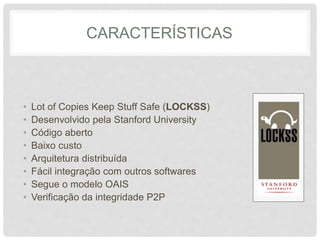 CARACTERÍSTICAS
• Lot of Copies Keep Stuff Safe (LOCKSS)
• Desenvolvido pela Stanford University
• Código aberto
• Baixo custo
• Arquitetura distribuída
• Fácil integração com outros softwares
• Segue o modelo OAIS
• Verificação da integridade P2P
 