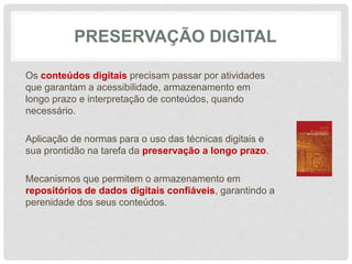 PRESERVAÇÃO DIGITAL
Os conteúdos digitais precisam passar por atividades
que garantam a acessibilidade, armazenamento em
longo prazo e interpretação de conteúdos, quando
necessário.
Aplicação de normas para o uso das técnicas digitais e
sua prontidão na tarefa da preservação a longo prazo.
Mecanismos que permitem o armazenamento em
repositórios de dados digitais confiáveis, garantindo a
perenidade dos seus conteúdos.
 