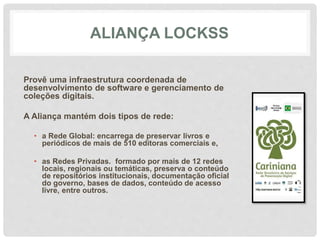 ALIANÇA LOCKSS
Provê uma infraestrutura coordenada de
desenvolvimento de software e gerenciamento de
coleções digitais.
A Aliança mantém dois tipos de rede:
• a Rede Global: encarrega de preservar livros e
periódicos de mais de 510 editoras comerciais e,
• as Redes Privadas. formado por mais de 12 redes
locais, regionais ou temáticas, preserva o conteúdo
de repositórios institucionais, documentação oficial
do governo, bases de dados, conteúdo de acesso
livre, entre outros.
 