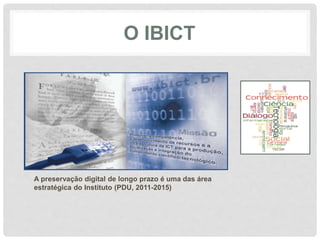 O IBICT
Sua vocação:
Ser um núcleo de competência nos processos de
tratamento, acesso e difusão da informação.
Ao longo de seus 60 anos, vem promovendo a
competitividade e o desenvolvimento de recursos e
infraestrutura de informação
A preservação digital de longo prazo é uma das área
estratégica do Instituto (PDU, 2011-2015)
 
