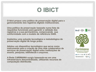 O IBICT
O Ibict propus uma política de preservação digital para o
gerenciamento dos registros digitais institucionais.
Uma política de preservação baseada numa lista de
requisitos funcionais para garantir a validade dos
registros e a sua permanência, comprovando sua
conformidade com o modelo de referência OAIS.
Implantou uma solução tecnológica e metodológica de
preservação digital de longo prazo.
Adotou um dispositivo tecnológico que serve como
instrumento para a criação de uma rede colaborativa de
serviços de preservação digital entre instituições de
ensino, pesquisa, bibliotecas e arquivos.
A Rede CARINIANA surgiu baseando-se em uma
infraestrutura descentralizada, utilizando recursos de
computação distribuída.
 
