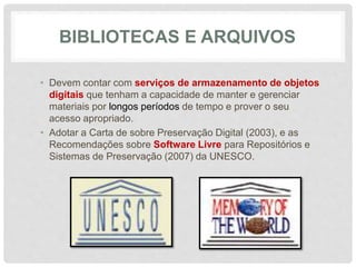 BIBLIOTECAS E ARQUIVOS
• Devem contar com serviços de armazenamento de objetos
digitais que tenham a capacidade de manter e gerenciar
materiais por longos períodos de tempo e prover o seu
acesso apropriado.
• Adotar a Carta de sobre Preservação Digital (2003), e as
Recomendações sobre Software Livre para Repositórios e
Sistemas de Preservação (2007) da UNESCO.
 