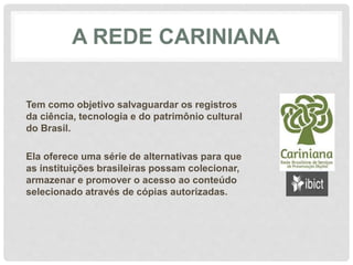 A REDE CARINIANA
Tem como objetivo salvaguardar os registros
da ciência, tecnologia e do patrimônio cultural
do Brasil.
Ela oferece uma série de alternativas para que
as instituições brasileiras possam colecionar,
armazenar e promover o acesso ao conteúdo
selecionado através de cópias autorizadas.
 