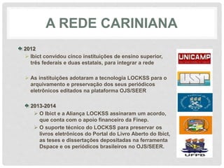 A REDE CARINIANA
2012
 Ibict convidou cinco instituições de ensino superior,
três federais e duas estatais, para integrar a rede
 As instituições adotaram a tecnologia LOCKSS para o
arquivamento e preservação dos seus periódicos
eletrônicos editados na plataforma OJS/SEER
2013-2014
 O Ibict e a Aliança LOCKSS assinaram um acordo,
que conta com o apoio financeiro da Finep.
 O suporte técnico do LOCKSS para preservar os
livros eletrônicos do Portal do Livro Aberto do Ibict,
as teses e dissertações depositadas na ferramenta
Dspace e os periódicos brasileiros no OJS/SEER.
 