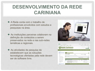 DESENVOLVIMENTO DA REDE
CARINIANA
A Rede conta com o trabalho de
profissionais envolvidos com estudos e
pesquisas na área.
As instituições parceiras colaboram na
definição de conteúdos a serem
preservados na rede e nas sub-redes
temáticas e regionais.
As atividades de pesquisa da
estabelecem que as soluções
tecnológicas ofertadas pela rede devem
ser de software livre.
 