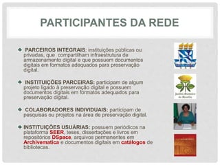 PARTICIPANTES DA REDE
PARCEIROS INTEGRAIS: instituições públicas ou
privadas, que compartilham infraestrutura de
armazenamento digital e que possuem documentos
digitais em formatos adequados para preservação
digital.
INSTITUIÇÕES PARCEIRAS: participam de algum
projeto ligado à preservação digital e possuem
documentos digitais em formatos adequados para
preservação digital.
COLABORADORES INDIVIDUAIS: participam de
pesquisas ou projetos na área de preservação digital.
INSTITUIÇÕES USUÁRIAS: possuem periódicos na
plataforma SEER, teses, dissertações e livros em
repositórios DSpace, arquivos permanentes em
Archivematica e documentos digitais em catálogos de
bibliotecas.
 