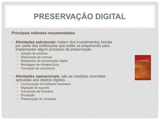 PRESERVAÇÃO DIGITAL
Principais métodos recomendados:
• Atividades estruturais: tratam dos investimentos iniciais
por parte das instituições que estão se preparando para
implementar algum processo de preservação.
• Adoção de padrões
• Elaboração de normas
• Metadados de preservação digital
• Montagem de infraestrutura
• Formação de consórcios
• Atividades operacionais: são as medidas concretas
aplicadas aos objetos digitais.
• Conservação de software/ hardware
• Migração de suporte
• Conversão de formatos
• Emulação
• Preservação do conteúdo
 