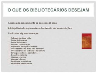 O QUE OS BIBLIOTECÁRIOS DESEJAM
• Acesso pós-cancelamento ao conteúdo já pago
• A integridade do registro do conhecimento nas suas coleções
• Confrontar algumas ameaças:
• Falha ou perda da mídia
• Perda do Hardware
• Perda do Software
• Erros na comunicação
• Falhas nos serviços da Internet
• Obsolescência da mídia e do hardware
• Obsolescência do software e do formato
• Erros por parte dos operadores
• Desastres naturais
• Ataques externos
• Ataques internos
• Problemas econômicos
• Problemas institucionais
 