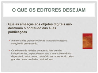 O QUE OS EDITORES DESEJAM
• Que as ameaças aos objetos digitais não
destruam o conteúdo das suas
publicações
• A maioria das grandes editoras já adotaram alguma
solução de preservação.
• Os editores de revistas de acesso livre ou não,
independentes, já perceberam que a sua sobrevivência
depende do valor do seu conteúdo ser reconhecido pelas
grandes bases de dados publicadoras.
 