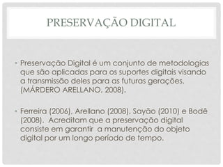 PRESERVAÇÃO DIGITAL
• Preservação Digital é um conjunto de metodologias
que são aplicadas para os suportes digitais visando
a transmissão deles para as futuras gerações.
(MÁRDERO ARELLANO, 2008).
• Ferreira (2006), Arellano (2008), Sayão (2010) e Bodê
(2008). Acreditam que a preservação digital
consiste em garantir a manutenção do objeto
digital por um longo período de tempo.
 