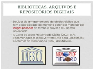 BIBLIOTECAS, ARQUIVOS E
REPOSITÓRIOS DIGITAIS
• Serviços de armazenamento de objetos digitais que
têm a capacidade de manter e gerenciar materiais por
longos períodos de tempo e prover o seu acesso
apropriado.
• A Carta de sobre Preservação Digital (2003), e As
Recomendações sobre Software Livre para Repositórios
e Sistemas de Preservação (2007) da UNESCO.
 