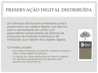 PRESERVAÇÃO DIGITAL DISTRIBUÍDA
Um métodos estrutural recomendado para a
preservação dos objetos digitais, que aponta
para a necessidade de contar com
especialistas conhecedores de sistemas de
produção de materiais autênticos e de
instituições que validem seus objetos digitais.
O modelo propõe:
• que várias instituições armazenem, ofereçam acesso e
criem cópias digitais atualizadas.
• a criação de cópias distribuídas em arquivos digitais
em servidores geograficamente dispersos para
garantir sua sobrevivência.
 