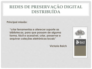 REDES DE PRESERVAÇÃO DIGITAL
DISTRIBUÍDA
Principal missão:
“criar ferramentas e oferecer suporte as
bibliotecas, para que possam de alguma
forma, fácil e acessível, criar, preservar e
arquivar coleções eletrônicas locais”
Victoria Reich
 