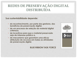 REDES DE PRESERVAÇÃO DIGITAL
DISTRIBUÍDA
Sua sustentabilidade depende:
• do reconhecimento, por parte dos gestores, dos
benefícios da preservação digital,
• de um processo de seleção de material digital
criterioso,
• de incentivos para que o material preservado
seja de interesse público e,
• de mecanismo que garantam uma eficaz
atribuição de recursos em todas as atividades
de preservação digital.
BLUE RIBBON TASK FORCE
 