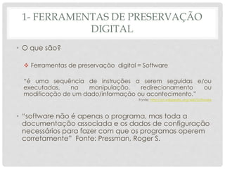 1- FERRAMENTAS DE PRESERVAÇÃO
DIGITAL
• O que são?
 Ferramentas de preservação digital = Software
“é uma sequência de instruções a serem seguidas e/ou
executadas, na manipulação, redirecionamento ou
modificação de um dado/informação ou acontecimento.”
Fonte: http://pt.wikipedia.org/wiki/Software
• “software não é apenas o programa, mas toda a
documentação associada e os dados de configuração
necessários para fazer com que os programas operem
corretamente” Fonte: Pressman, Roger S.
 