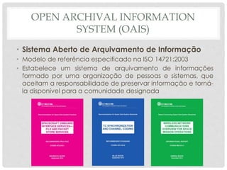 OPEN ARCHIVAL INFORMATION
SYSTEM (OAIS)
• Sistema Aberto de Arquivamento de Informação
• Modelo de referência especificado na ISO 14721:2003
• Estabelece um sistema de arquivamento de informações
formado por uma organização de pessoas e sistemas, que
aceitam a responsabilidade de preservar informação e torná-
la disponível para a comunidade designada
 