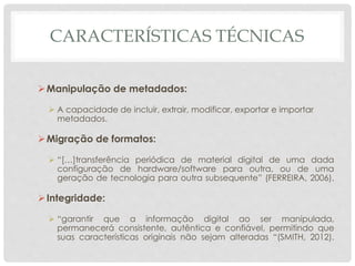 CARACTERÍSTICAS TÉCNICAS
Manipulação de metadados:
 A capacidade de incluir, extrair, modificar, exportar e importar
metadados.
Migração de formatos:
 “[…]transferência periódica de material digital de uma dada
configuração de hardware/software para outra, ou de uma
geração de tecnologia para outra subsequente” (FERREIRA, 2006).
Integridade:
 “garantir que a informação digital ao ser manipulada,
permanecerá consistente, autêntica e confiável, permitindo que
suas características originais não sejam alteradas “(SMITH, 2012).
 