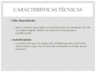 CARACTERÍSTICAS TÉCNICAS
Não-Repudiação:
 seria o mesmo que negar sua participação em qualquer ato de
um objeto digital, desde sua criação a transações e
modificações.
Autenticidade:
 a certeza de que um objeto (em análise) provém das fontes
anunciadas e que não foi alvo de mutações ao longo de um
processo.
 