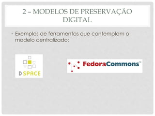 2 – MODELOS DE PRESERVAÇÃO
DIGITAL
• Exemplos de ferramentas que contemplam o
modelo centralizado:
 