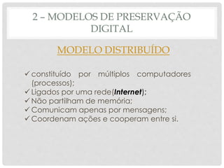 2 – MODELOS DE PRESERVAÇÃO
DIGITAL
MODELO DISTRIBUÍDO
 constituído por múltiplos computadores
(processos);
 Ligados por uma rede(Internet);
 Não partilham de memória;
 Comunicam apenas por mensagens;
 Coordenam ações e cooperam entre si.
 