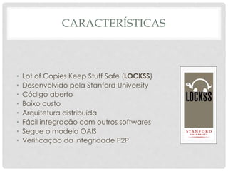 CARACTERÍSTICAS
• Lot of Copies Keep Stuff Safe (LOCKSS)
• Desenvolvido pela Stanford University
• Código aberto
• Baixo custo
• Arquitetura distribuída
• Fácil integração com outros softwares
• Segue o modelo OAIS
• Verificação da integridade P2P
 