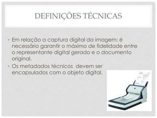 DEFINIÇÕES TÉCNICAS
• Em relação a captura digital da imagem: é
necessário garantir o máximo de fidelidade entre
o representante digital gerado e o documento
original.
• Os metadados técnicos devem ser
encapsulados com o objeto digital.
 