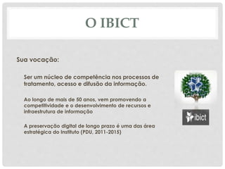 O IBICT
Sua vocação:
Ser um núcleo de competência nos processos de
tratamento, acesso e difusão da informação.
Ao longo de mais de 50 anos, vem promovendo a
competitividade e o desenvolvimento de recursos e
infraestrutura de informação
A preservação digital de longo prazo é uma das área
estratégica do Instituto (PDU, 2011-2015)
 