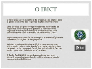 O IBICT
O Ibict propus uma política de preservação digital para
o gerenciamento dos registros digitais institucionais.
Uma política de preservação baseada numa lista de
requisitos funcionais para garantir a validade dos
registros e a sua permanência, comprovando sua
conformidade com o modelo de referência OAIS.
Implantou uma solução tecnológica e metodológica de
preservação digital de longo prazo.
Adotou um dispositivo tecnológico que serve como
instrumento para a criação de uma rede colaborativa
de serviços de preservação digital entre instituições de
ensino, pesquisa, bibliotecas e arquivos.
A Rede CARINIANA surgiu baseando-se em uma
infraestrutura descentralizada, utilizando recursos de
computação distribuída.
 