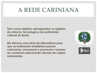 A REDE CARINIANA
Tem como objetivo salvaguardar os registros
da ciência, tecnologia e do patrimônio
cultural do Brasil.
Ela oferece uma série de alternativas para
que as instituições brasileiras possam
colecionar, armazenar e promover o acesso
ao conteúdo selecionado através de cópias
autorizadas.
 
