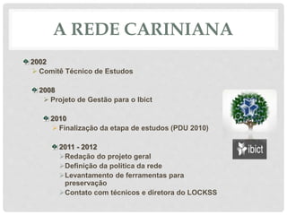 A REDE CARINIANA
2002
 Comitê Técnico de Estudos
2008
 Projeto de Gestão para o Ibict
2010
 Finalização da etapa de estudos (PDU 2010)
2011 - 2012
Redação do projeto geral
Definição da política da rede
Levantamento de ferramentas para
preservação
Contato com técnicos e diretora do LOCKSS
 