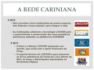 A REDE CARINIANA
2012
 Ibict convidou cinco instituições de ensino superior,
três federais e duas estatais, para integrar a rede
 As instituições adotaram a tecnologia LOCKSS para
o arquivamento e preservação dos seus periódicos
eletrônicos editados na plataforma OJS/SEER
2013
 O Ibict e a Aliança LOCKSS assinaram um
acordo, que conta com o apoio financeiro da
Finep.
 O suporte técnico do LOCKSS é para preservar
os livros eletrônicos do Portal do Livro Aberto do
Ibict, as teses e dissertações depositadas na
ferramenta DSpace
 