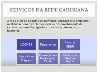 SERVIÇOS DA REDE CARINIANA
A rede oferece pacotes de softwares, aplicações e ambientes
multimídia para a implementação e desenvolvimento de
centros de memória digital e capacitação de recursos
humanos.
 