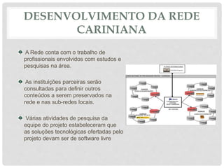 DESENVOLVIMENTO DA REDE
CARINIANA
A Rede conta com o trabalho de
profissionais envolvidos com estudos e
pesquisas na área.
As instituições parceiras serão
consultadas para definir outros
conteúdos a serem preservados na
rede e nas sub-redes locais.
Várias atividades de pesquisa da
equipe do projeto estabeleceram que
as soluções tecnológicas ofertadas pelo
projeto devam ser de software livre
 