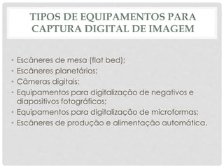 TIPOS DE EQUIPAMENTOS PARA
CAPTURA DIGITAL DE IMAGEM
• Escâneres de mesa (flat bed);
• Escâneres planetários;
• Câmeras digitais;
• Equipamentos para digitalização de negativos e
diapositivos fotográficos;
• Equipamentos para digitalização de microformas;
• Escâneres de produção e alimentação automática.
 