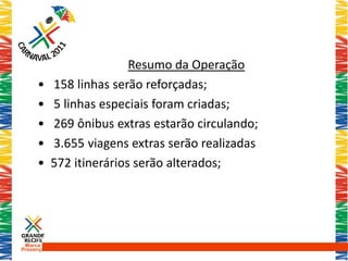 Resumo da Operação
     •     158 linhas serão reforçadas;
     •     5 linhas especiais foram criadas;
     •     269 ônibus extras estarão circulando;
     •     3.655 viagens extras serão realizadas
     •     572 itinerários serão alterados;




 Marca
Presença
 