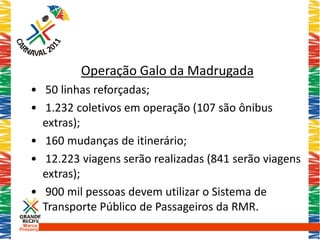 Operação Galo da Madrugada
    • 50 linhas reforçadas;
    • 1.232 coletivos em operação (107 são ônibus
      extras);
    • 160 mudanças de itinerário;
    • 12.223 viagens serão realizadas (841 serão viagens
      extras);
    • 900 mil pessoas devem utilizar o Sistema de
      Transporte Público de Passageiros da RMR.
 Marca
Presença
 