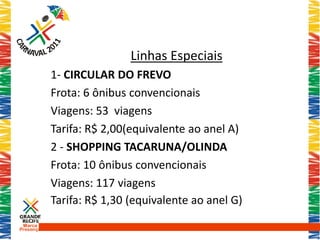 Linhas Especiais
           1- CIRCULAR DO FREVO
           Frota: 6 ônibus convencionais
           Viagens: 53 viagens
           Tarifa: R$ 2,00(equivalente ao anel A)
           2 - SHOPPING TACARUNA/OLINDA
           Frota: 10 ônibus convencionais
           Viagens: 117 viagens
           Tarifa: R$ 1,30 (equivalente ao anel G)
 Marca
Presença
 